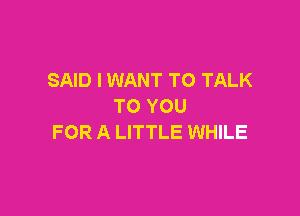 SAID I WANT TO TALK
TO YOU

FOR A LITTLE WHILE