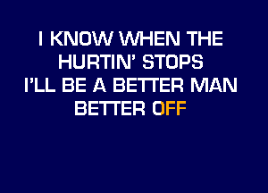 I KNOW WHEN THE
HURTIN' STOPS
I'LL BE A BETTER MAN
BETTER OFF