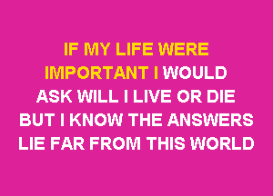 IF MY LIFE WERE
IMPORTANT I WOULD
ASK WILL I LIVE OR DIE
BUT I KNOW THE ANSWERS
LIE FAR FROM THIS WORLD