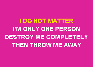 I DO NOT MATTER
PM ONLY ONE PERSON
DESTROY ME COMPLETELY
THEN THROW ME AWAY
