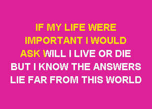 IF MY LIFE WERE
IMPORTANT I WOULD
ASK WILL I LIVE OR DIE
BUT I KNOW THE ANSWERS
LIE FAR FROM THIS WORLD