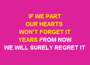 IF WE PART
OUR HEARTS
WON'T FORGET IT
YEARS FROM NOW
WE WILL SURELY REGRET IT