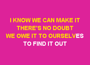 I KNOW WE CAN MAKE IT
THERE'S N0 DOUBT
WE OWE IT TO OURSELVES
TO FIND IT OUT