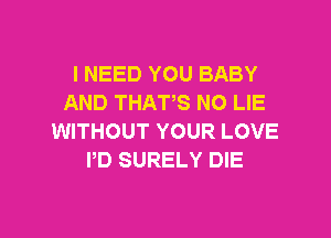 l NEED YOU BABY
AND THATS N0 LIE

WITHOUT YOUR LOVE
PD SURELY DIE