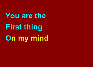 You are the
First thing

On my mind