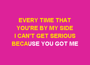 EVERY TIME THAT
YOU'RE BY MY SIDE
I CAN'T GET SERIOUS
BECAUSE YOU GOT ME