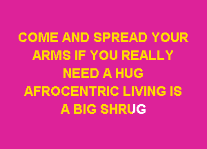 COME AND SPREAD YOUR
ARMS IF YOU REALLY
NEED A HUG
AFROCENTRIC LIVING IS
A BIG SHRUG