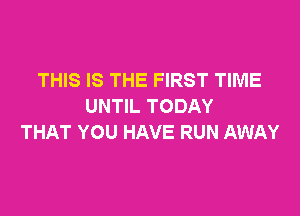 THIS IS THE FIRST TIME
UNTIL TODAY

THAT YOU HAVE RUN AWAY