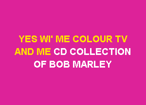 YES Wl' ME COLOUR TV
AND ME CD COLLECTION

OF BOB MARLEY