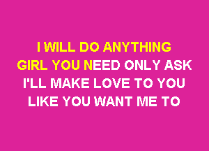 I WILL DO ANYTHING
GIRL YOU NEED ONLY ASK
I'LL MAKE LOVE TO YOU
LIKE YOU WANT ME TO