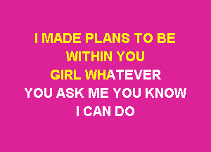 I MADE PLANS TO BE
WITHIN YOU
GIRL WHATEVER

YOU ASK ME YOU KNOW
I CAN DO