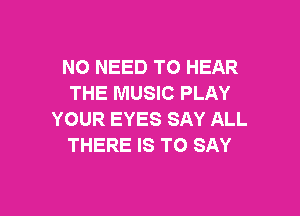 NO NEED TO HEAR
THE MUSIC PLAY

YOUR EYES SAY ALL
THERE IS TO SAY