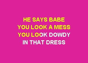 HE SAYS BABE
YOU LOOK A MESS

YOU LOOK DOWDY
IN THAT DRESS
