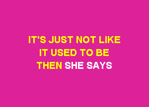IT'S JUST NOT LIKE
IT USED TO BE

THEN SHE SAYS