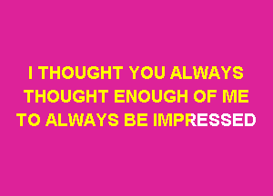 I THOUGHT YOU ALWAYS
THOUGHT ENOUGH OF ME
TO ALWAYS BE IMPRESSED