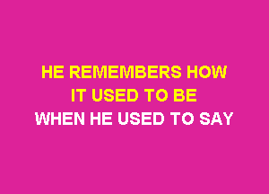 HE REMEMBERS HOW
IT USED TO BE
WHEN HE USED TO SAY