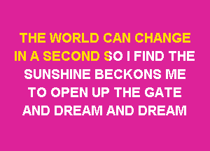 THE WORLD CAN CHANGE
IN A SECOND SO I FIND THE
SUNSHINE BECKONS ME
TO OPEN UP THE GATE
AND DREAM AND DREAM