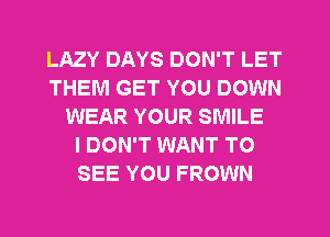 LAZY DAYS DON'T LET
THEM GET YOU DOWN
WEAR YOUR SMILE
I DON'T WANT TO
SEE YOU FROWN