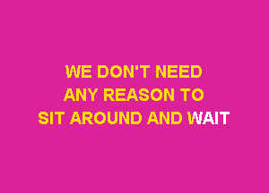 WE DON'T NEED
ANY REASON TO

SIT AROUND AND WAIT
