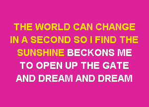 THE WORLD CAN CHANGE
IN A SECOND SO I FIND THE
SUNSHINE BECKONS ME
TO OPEN UP THE GATE
AND DREAM AND DREAM