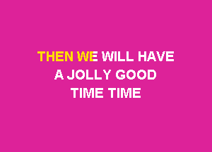 THEN WE WILL HAVE
A JOLLY GOOD

TIME TIME
