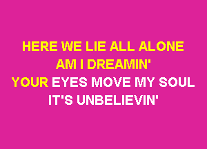 HERE WE LIE ALL ALONE
AM I DREAMIN'
YOUR EYES MOVE MY SOUL
IT'S UNBELIEVIN'