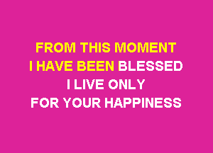 FROM THIS MOMENT
I HAVE BEEN BLESSED
I LIVE ONLY
FOR YOUR HAPPINESS