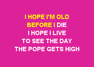 I HOPE I'M OLD
BEFORE I DIE
I HOPE I LIVE
TO SEE THE DAY
THE POPE GETS HIGH

g