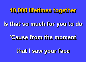 10,000 lifetimes together
Is that so much for you to do

'Cause from the moment

that I saw your face