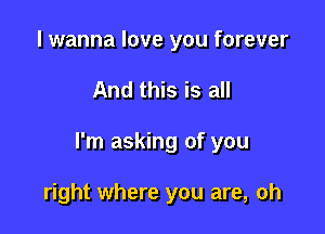 I wanna love you forever

And this is all

I'm asking of you

right where you are, oh