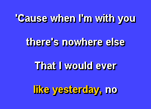 'Cause when I'm with you
there's nowhere else

That I would ever

like yesterday, no