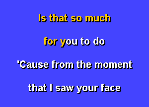 Is that so much

for you to do

'Cause from the moment

that I saw your face