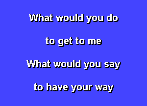 What would you do

to get to me

What would you say

to have your way