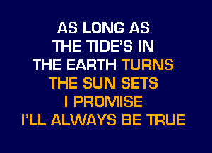 AS LONG AS
THE TIDE'S IN
THE EARTH TURNS
THE SUN SETS
I PROMISE
I'LL ALWAYS BE TRUE