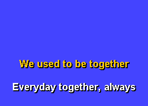 We used to be together

Everyday together, always