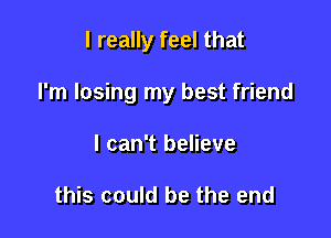 I really feel that

I'm losing my best friend

I can't believe

this could be the end