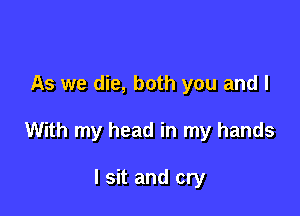 As we die, both you and I

With my head in my hands

I sit and cry