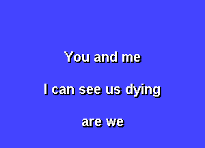 You and me

I can see us dying

are we