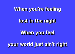 When you're feeling

lost in the night
When you feel

your world just ain't right