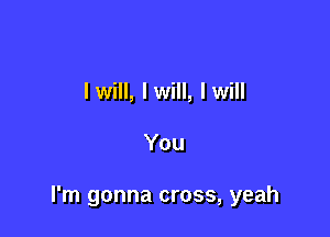 I will, I will, I will

You

I'm gonna cross, yeah