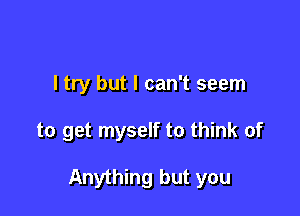 I try but I can't seem

to get myself to think of

Anything but you