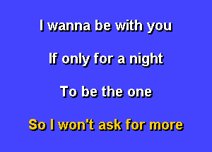 I wanna be with you

If only for a night
To be the one

So I won't ask for more