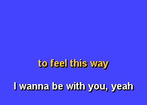 to feel this way

I wanna be with you, yeah