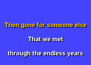 Then gone for someone else

That we met

through the endless years