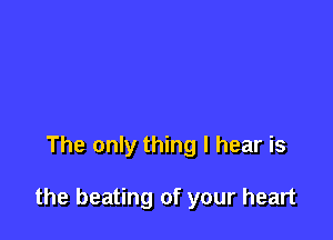 The only thing I hear is

the beating of your heart