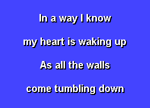 In a way I know

my heart is waking up

As all the walls

come tumbling down