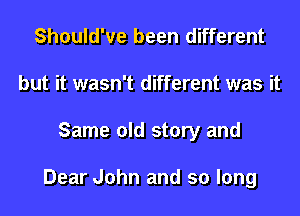 Should've been different
but it wasn't different was it
Same old story and

Dear John and so long