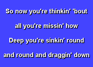 So now you're thinkin' 'bout
all you're missin' how
Deep you're sinkin' round

and round and draggin' down
