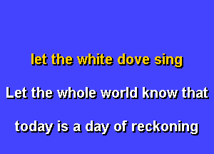 let the white dove sing

Let the whole world know that

today is a day of reckoning