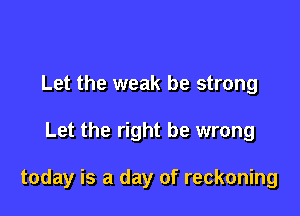 Let the weak be strong

Let the right be wrong

today is a day of reckoning
